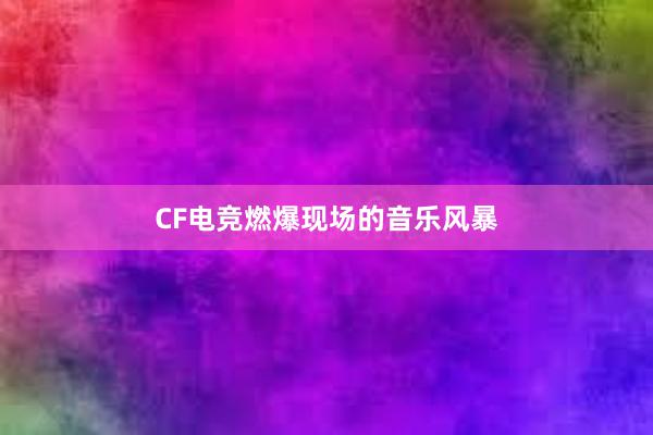 CF电竞燃爆现场的音乐风暴