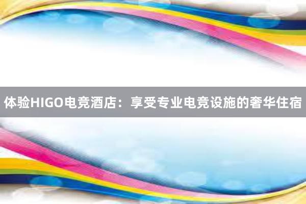 体验HIGO电竞酒店：享受专业电竞设施的奢华住宿