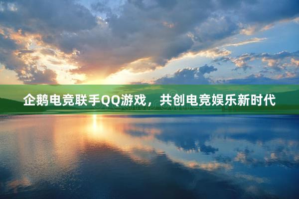 企鹅电竞联手QQ游戏，共创电竞娱乐新时代