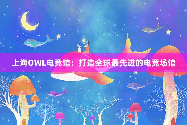 上海OWL电竞馆：打造全球最先进的电竞场馆