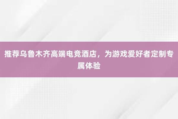 推荐乌鲁木齐高端电竞酒店，为游戏爱好者定制专属体验