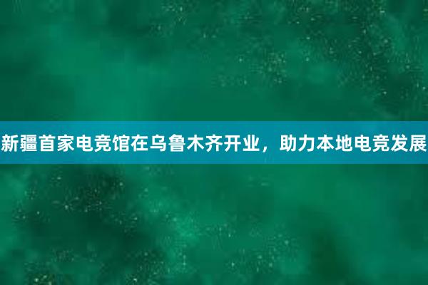 新疆首家电竞馆在乌鲁木齐开业，助力本地电竞发展