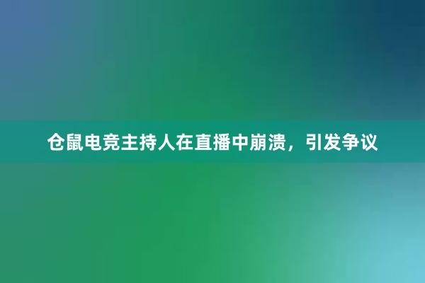 仓鼠电竞主持人在直播中崩溃，引发争议