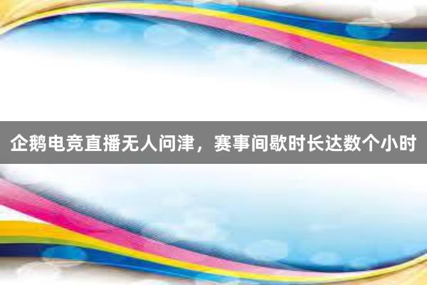 企鹅电竞直播无人问津，赛事间歇时长达数个小时