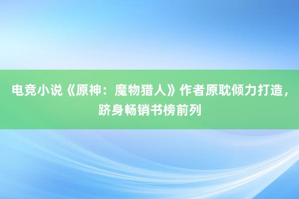 电竞小说《原神：魔物猎人》作者原耽倾力打造，跻身畅销书榜前列