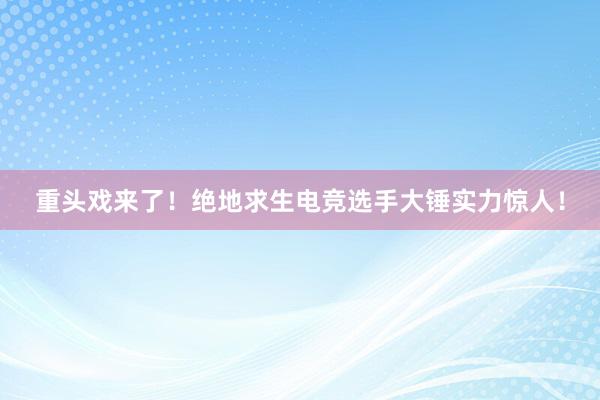 重头戏来了！绝地求生电竞选手大锤实力惊人！