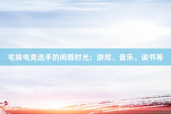 宅娱电竞选手的闲暇时光：游戏、音乐、读书等