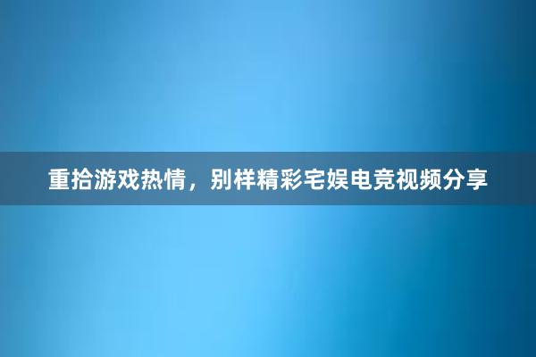 重拾游戏热情，别样精彩宅娱电竞视频分享