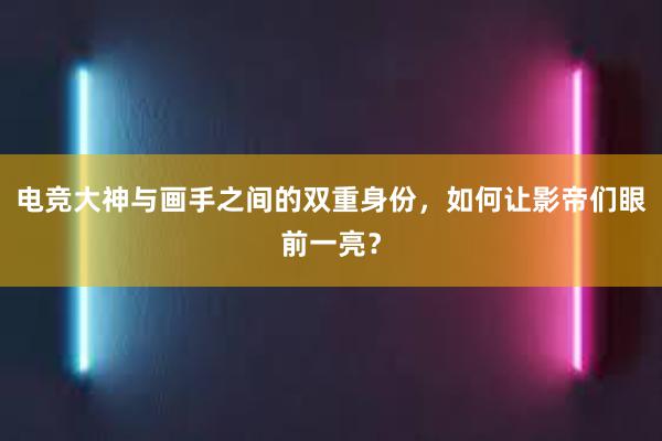 电竞大神与画手之间的双重身份，如何让影帝们眼前一亮？