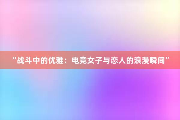 “战斗中的优雅：电竞女子与恋人的浪漫瞬间”