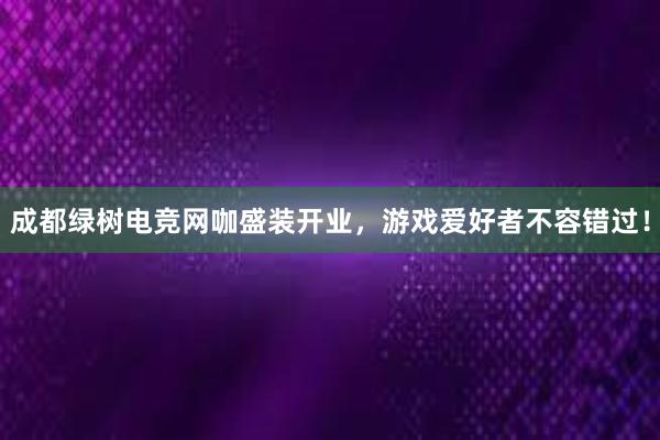 成都绿树电竞网咖盛装开业，游戏爱好者不容错过！