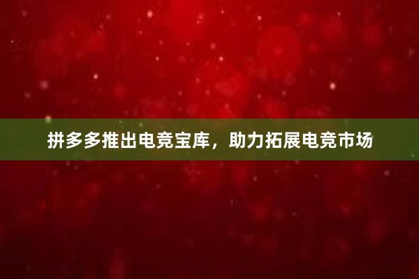 拼多多推出电竞宝库，助力拓展电竞市场