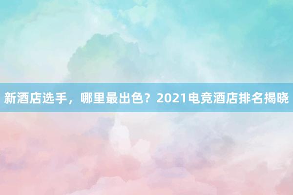 新酒店选手，哪里最出色？2021电竞酒店排名揭晓