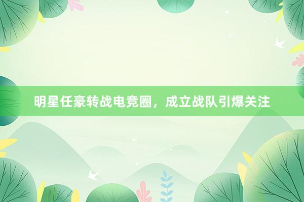 明星任豪转战电竞圈，成立战队引爆关注