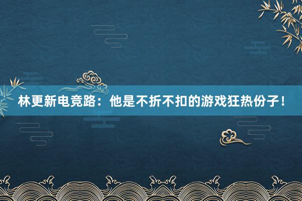 林更新电竞路：他是不折不扣的游戏狂热份子！