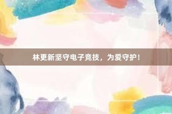 林更新坚守电子竞技，为爱守护！