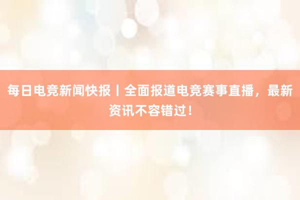 每日电竞新闻快报丨全面报道电竞赛事直播，最新资讯不容错过！