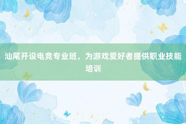 汕尾开设电竞专业班，为游戏爱好者提供职业技能培训