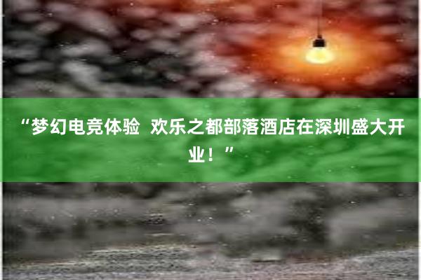 “梦幻电竞体验  欢乐之都部落酒店在深圳盛大开业！”