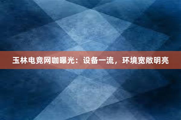 玉林电竞网咖曝光：设备一流，环境宽敞明亮