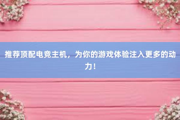 推荐顶配电竞主机，为你的游戏体验注入更多的动力！