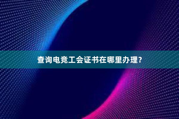 查询电竞工会证书在哪里办理？