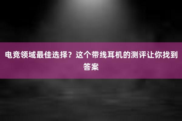 电竞领域最佳选择？这个带线耳机的测评让你找到答案