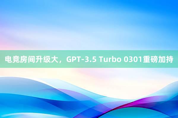 电竞房间升级大，GPT-3.5 Turbo 0301重磅加持