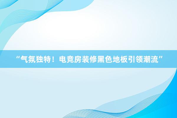 “气氛独特！电竞房装修黑色地板引领潮流”