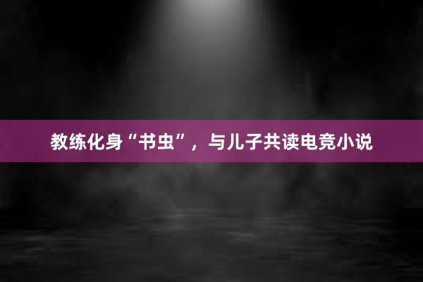 教练化身“书虫”，与儿子共读电竞小说