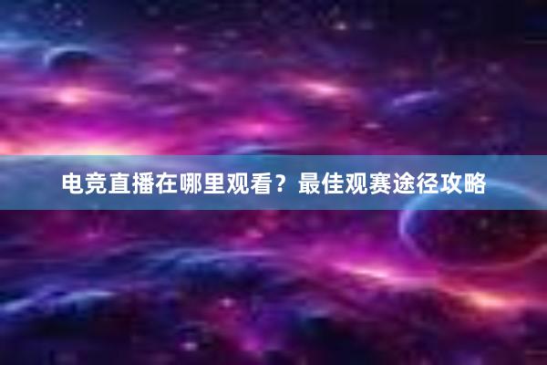 电竞直播在哪里观看？最佳观赛途径攻略