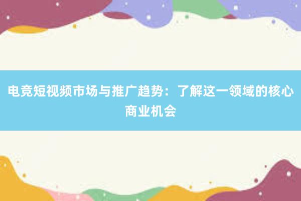 电竞短视频市场与推广趋势：了解这一领域的核心商业机会