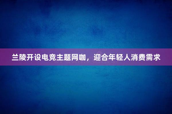 兰陵开设电竞主题网咖，迎合年轻人消费需求