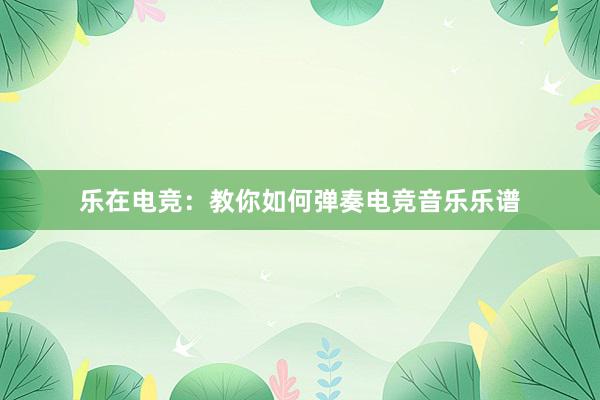 乐在电竞：教你如何弹奏电竞音乐乐谱