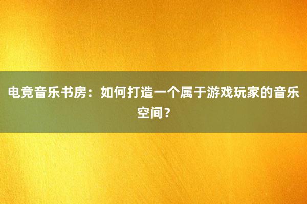 电竞音乐书房：如何打造一个属于游戏玩家的音乐空间？