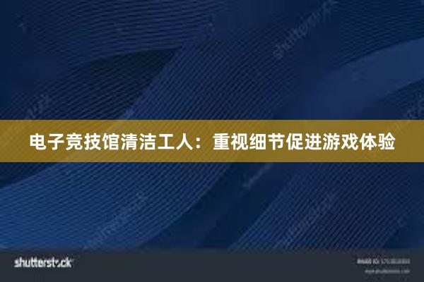 电子竞技馆清洁工人：重视细节促进游戏体验