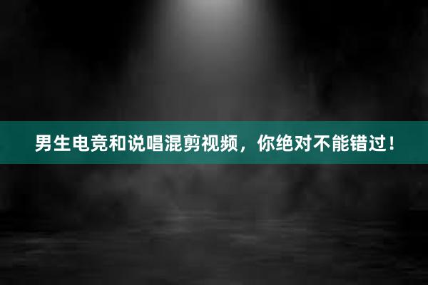 男生电竞和说唱混剪视频，你绝对不能错过！