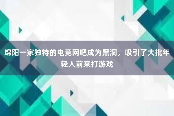 绵阳一家独特的电竞网吧成为黑洞，吸引了大批年轻人前来打游戏