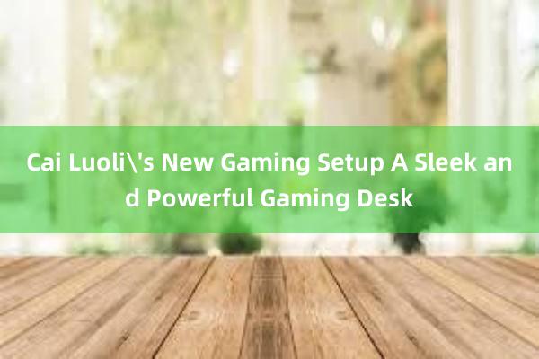 Cai Luoli's New Gaming Setup A Sleek and Powerful Gaming Desk