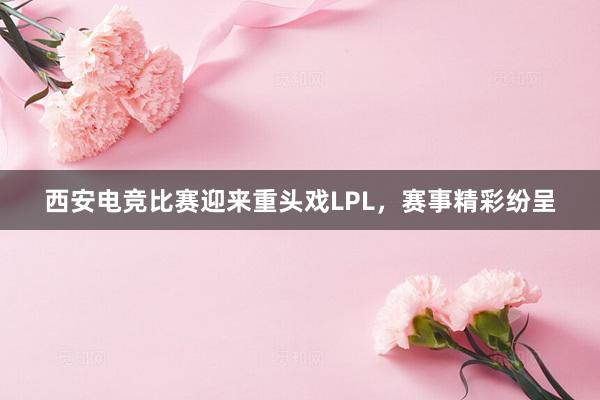 西安电竞比赛迎来重头戏LPL，赛事精彩纷呈