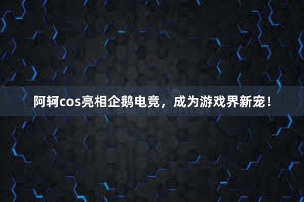 阿轲cos亮相企鹅电竞，成为游戏界新宠！