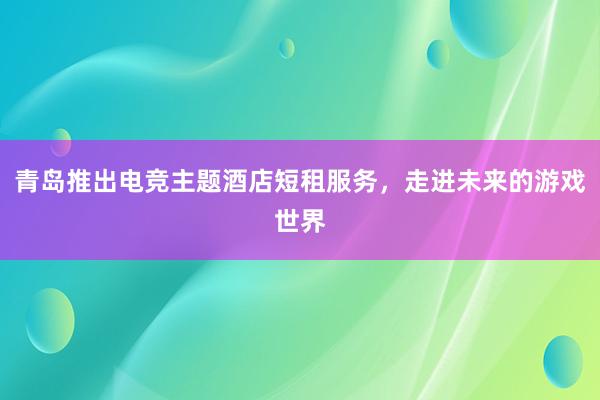 青岛推出电竞主题酒店短租服务，走进未来的游戏世界